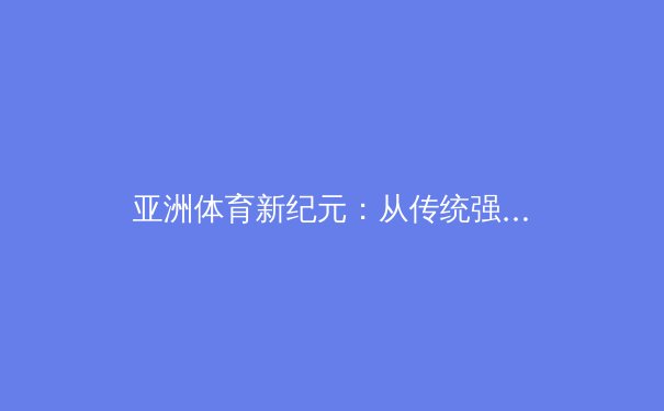 亚洲体育新纪元：从传统强项到电竞辉煌的跨界突破