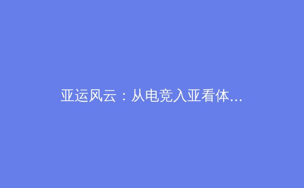 亚运风云：从电竞入亚看体育边界的数字化重构 - 2