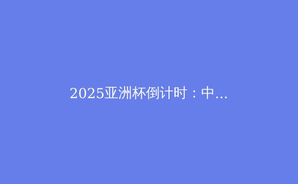 2025亚洲杯倒计时：中国队能否逆袭？深度解析国足前景与战术变革 - 2