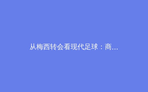 从梅西转会看现代足球：商业、竞技与文化的三重奏 - 3