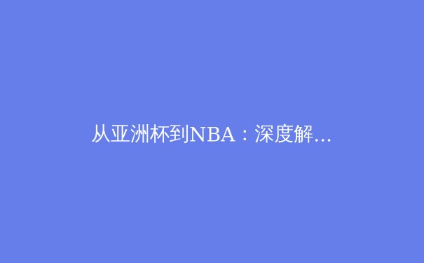 从亚洲杯到NBA：深度解析当代体育竞技的战术革新与精神内核 - 3