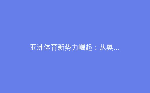 亚洲体育新势力崛起：从奥运荣耀到职业联赛的商业化变革